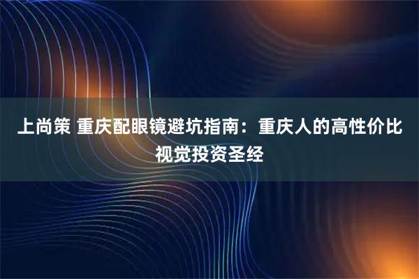 上尚策 重庆配眼镜避坑指南：重庆人的高性价比视觉投资圣经