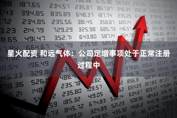 星火配资 和远气体：公司定增事项处于正常注册过程中