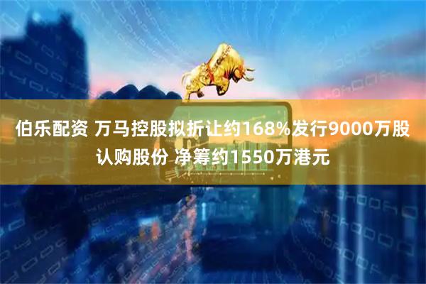 伯乐配资 万马控股拟折让约168%发行9000万股认购股份 净筹约1550万港元