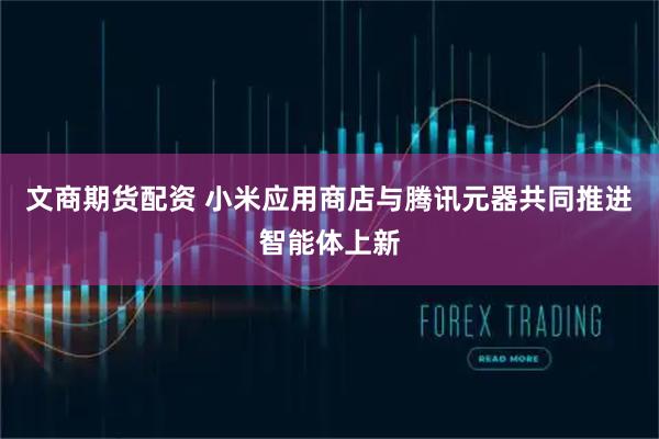 文商期货配资 小米应用商店与腾讯元器共同推进智能体上新