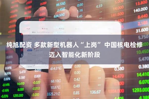 纯旭配资 多款新型机器人“上岗” 中国核电检修迈入智能化新阶段