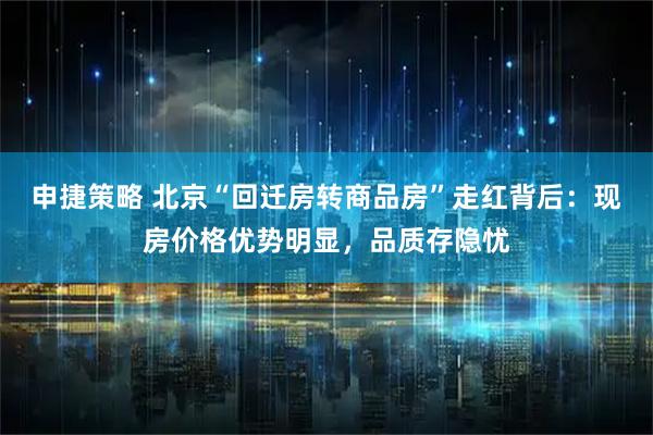 申捷策略 北京“回迁房转商品房”走红背后：现房价格优势明显，品质存隐忧