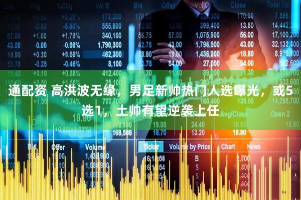 通配资 高洪波无缘，男足新帅热门人选曝光，或5选1，土帅有望逆袭上任