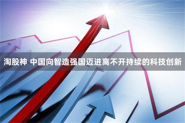 淘股神 中国向智造强国迈进离不开持续的科技创新