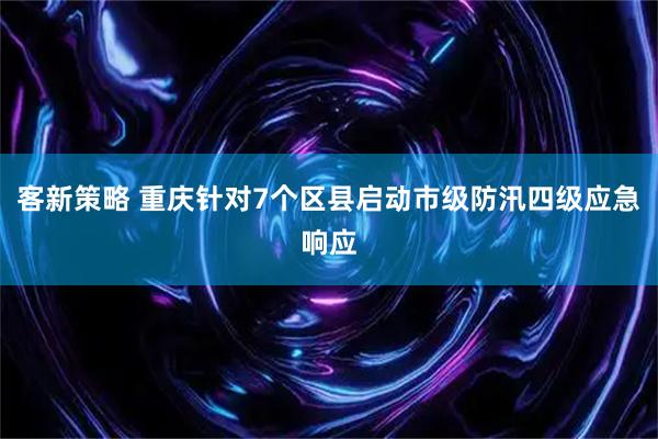 客新策略 重庆针对7个区县启动市级防汛四级应急响应